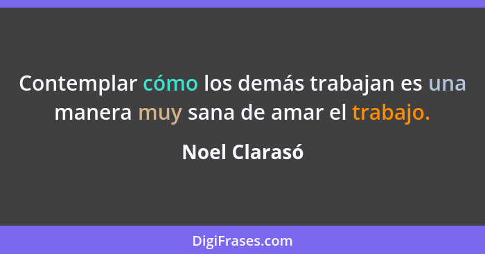 Contemplar cómo los demás trabajan es una manera muy sana de amar el trabajo.... - Noel Clarasó