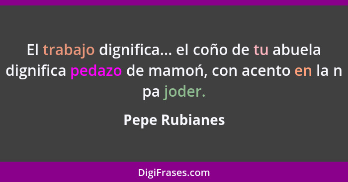 El trabajo dignifica... el coño de tu abuela dignifica pedazo de mamoń, con acento en la n pa joder.... - Pepe Rubianes