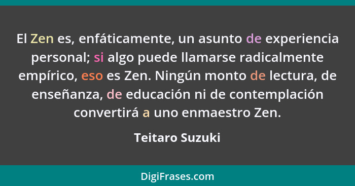 El Zen es, enfáticamente, un asunto de experiencia personal; si algo puede llamarse radicalmente empírico, eso es Zen. Ningún monto d... - Teitaro Suzuki