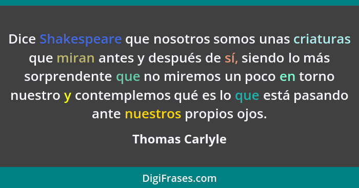 Dice Shakespeare que nosotros somos unas criaturas que miran antes y después de sí, siendo lo más sorprendente que no miremos un poco... - Thomas Carlyle