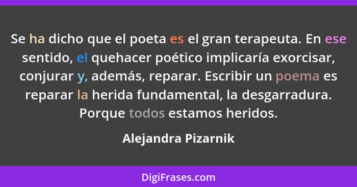 Se ha dicho que el poeta es el gran terapeuta. En ese sentido, el quehacer poético implicaría exorcisar, conjurar y, además, repa... - Alejandra Pizarnik