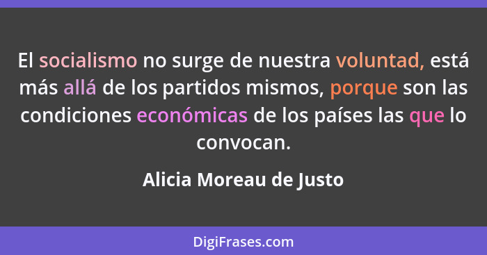 El socialismo no surge de nuestra voluntad, está más allá de los partidos mismos, porque son las condiciones económicas de lo... - Alicia Moreau de Justo