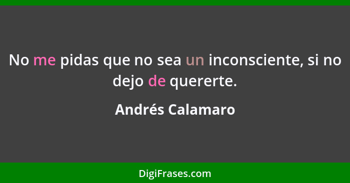 No me pidas que no sea un inconsciente, si no dejo de quererte.... - Andrés Calamaro