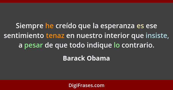 Siempre he creído que la esperanza es ese sentimiento tenaz en nuestro interior que insiste, a pesar de que todo indique lo contrario.... - Barack Obama