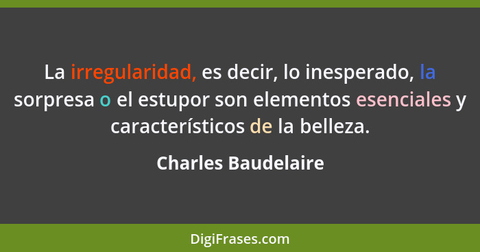 La irregularidad, es decir, lo inesperado, la sorpresa o el estupor son elementos esenciales y característicos de la belleza.... - Charles Baudelaire