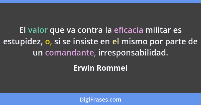 El valor que va contra la eficacia militar es estupidez, o, si se insiste en el mismo por parte de un comandante, irresponsabilidad.... - Erwin Rommel