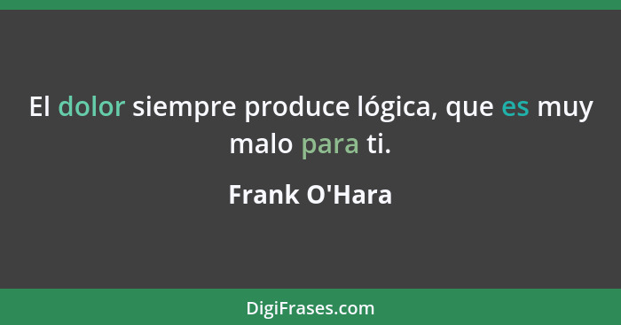 El dolor siempre produce lógica, que es muy malo para ti.... - Frank O'Hara