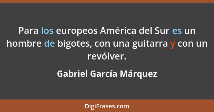 Para los europeos América del Sur es un hombre de bigotes, con una guitarra y con un revólver.... - Gabriel García Márquez