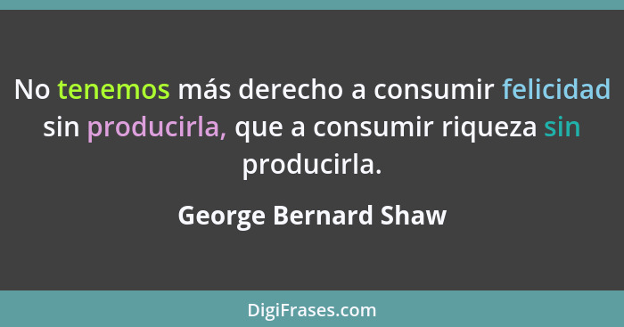No tenemos más derecho a consumir felicidad sin producirla, que a consumir riqueza sin producirla.... - George Bernard Shaw