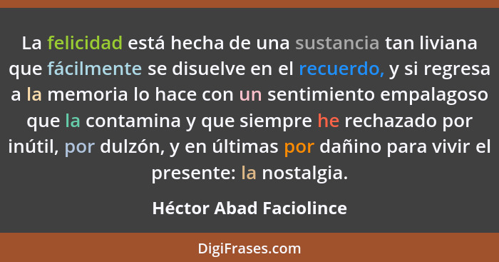 La felicidad está hecha de una sustancia tan liviana que fácilmente se disuelve en el recuerdo, y si regresa a la memoria lo... - Héctor Abad Faciolince