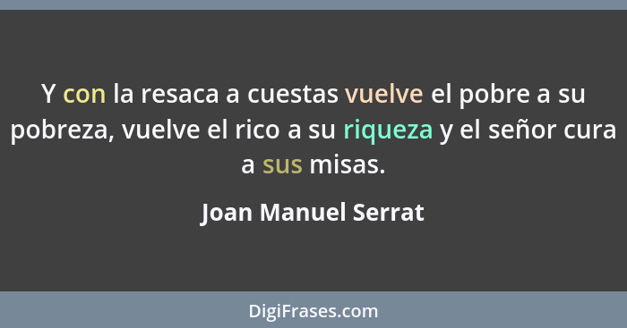 Y con la resaca a cuestas vuelve el pobre a su pobreza, vuelve el rico a su riqueza y el señor cura a sus misas.... - Joan Manuel Serrat