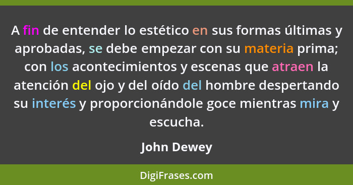 A fin de entender lo estético en sus formas últimas y aprobadas, se debe empezar con su materia prima; con los acontecimientos y escenas... - John Dewey