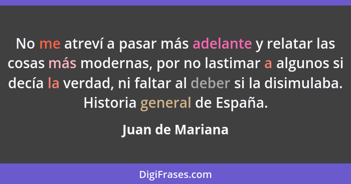 No me atreví a pasar más adelante y relatar las cosas más modernas, por no lastimar a algunos si decía la verdad, ni faltar al deber... - Juan de Mariana