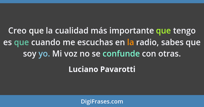 Creo que la cualidad más importante que tengo es que cuando me escuchas en la radio, sabes que soy yo. Mi voz no se confunde con o... - Luciano Pavarotti
