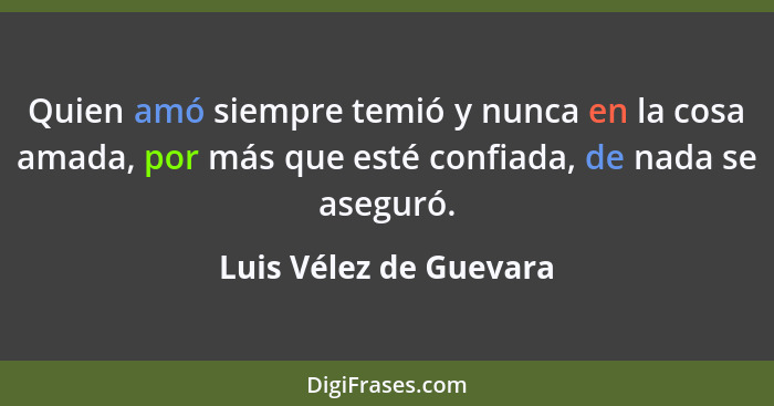 Quien amó siempre temió y nunca en la cosa amada, por más que esté confiada, de nada se aseguró.... - Luis Vélez de Guevara