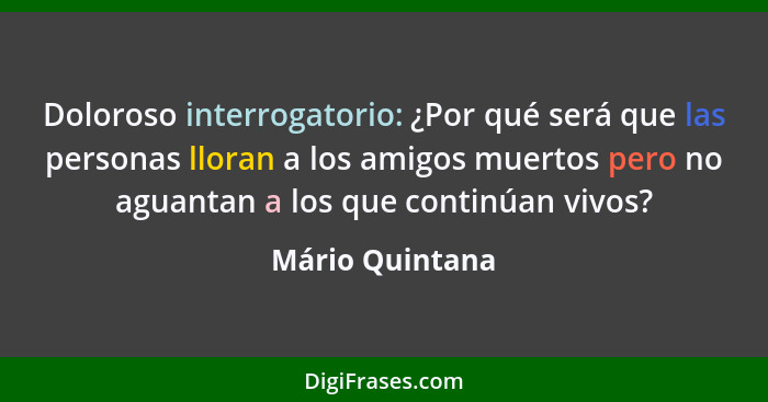 Doloroso interrogatorio: ¿Por qué será que las personas lloran a los amigos muertos pero no aguantan a los que continúan vivos?... - Mário Quintana