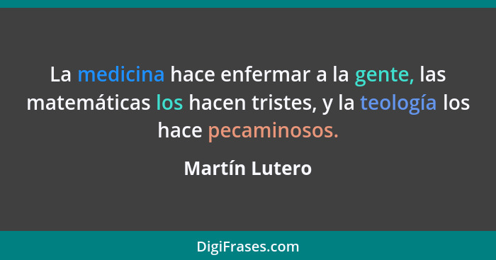 La medicina hace enfermar a la gente, las matemáticas los hacen tristes, y la teología los hace pecaminosos.... - Martín Lutero