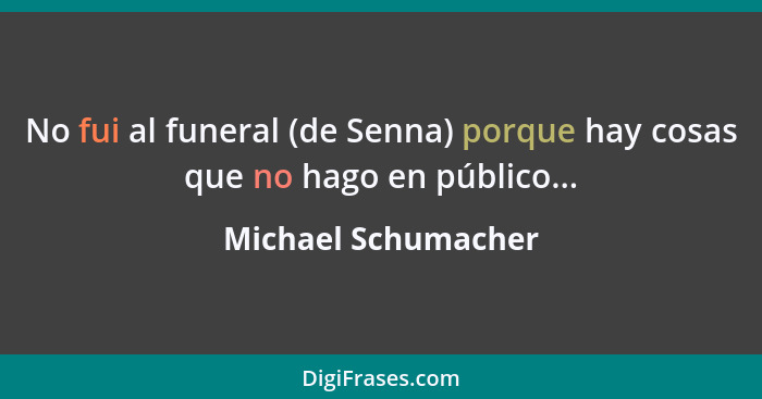 No fui al funeral (de Senna) porque hay cosas que no hago en público...... - Michael Schumacher
