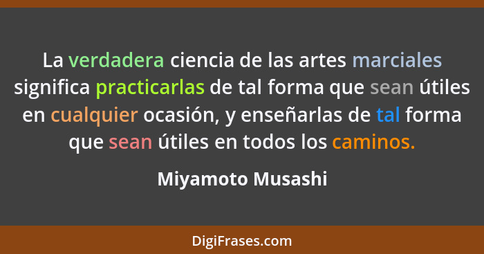 La verdadera ciencia de las artes marciales significa practicarlas de tal forma que sean útiles en cualquier ocasión, y enseñarlas... - Miyamoto Musashi