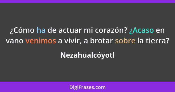 ¿Cómo ha de actuar mi corazón? ¿Acaso en vano venimos a vivir, a brotar sobre la tierra?... - Nezahualcóyotl