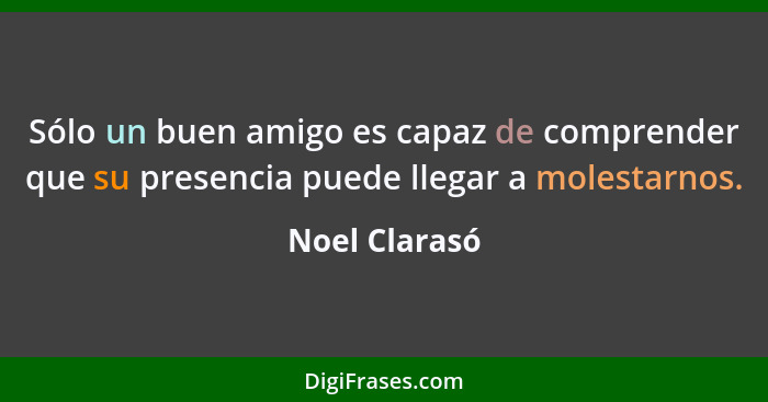 Sólo un buen amigo es capaz de comprender que su presencia puede llegar a molestarnos.... - Noel Clarasó