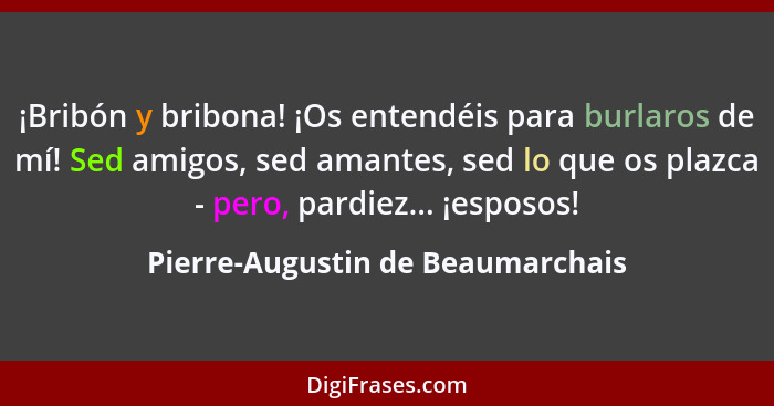 ¡Bribón y bribona! ¡Os entendéis para burlaros de mí! Sed amigos, sed amantes, sed lo que os plazca - pero, pardiez.... - Pierre-Augustin de Beaumarchais