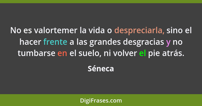 No es valortemer la vida o despreciarla, sino el hacer frente a las grandes desgracias y no tumbarse en el suelo, ni volver el pie atrás.... - Séneca