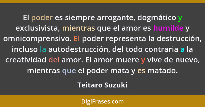 El poder es siempre arrogante, dogmático y exclusivista, mientras que el amor es humilde y omnicomprensivo. El poder representa la de... - Teitaro Suzuki