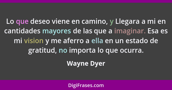 Lo que deseo viene en camino, y Llegara a mi en cantidades mayores de las que a imaginar. Esa es mi vision y me aferro a ella en un estad... - Wayne Dyer