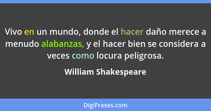 Vivo en un mundo, donde el hacer daño merece a menudo alabanzas, y el hacer bien se considera a veces como locura peligrosa.... - William Shakespeare