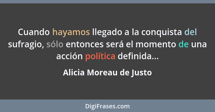 Cuando hayamos llegado a la conquista del sufragio, sólo entonces será el momento de una acción política definida...... - Alicia Moreau de Justo