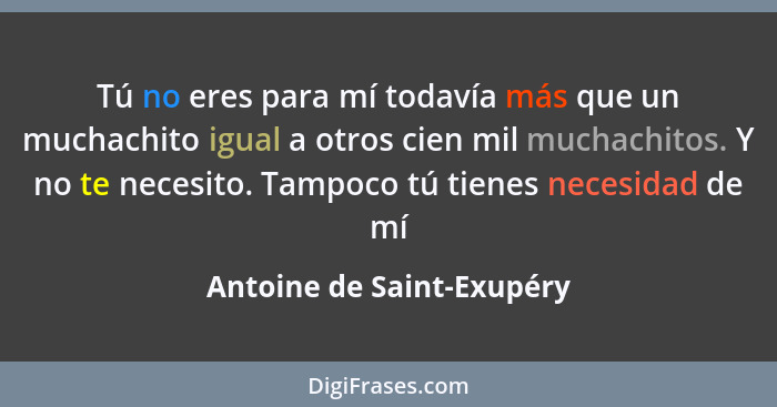 Tú no eres para mí todavía más que un muchachito igual a otros cien mil muchachitos. Y no te necesito. Tampoco tú tienes ne... - Antoine de Saint-Exupéry