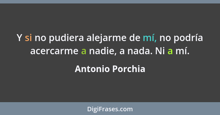 Y si no pudiera alejarme de mí, no podría acercarme a nadie, a nada. Ni a mí.... - Antonio Porchia