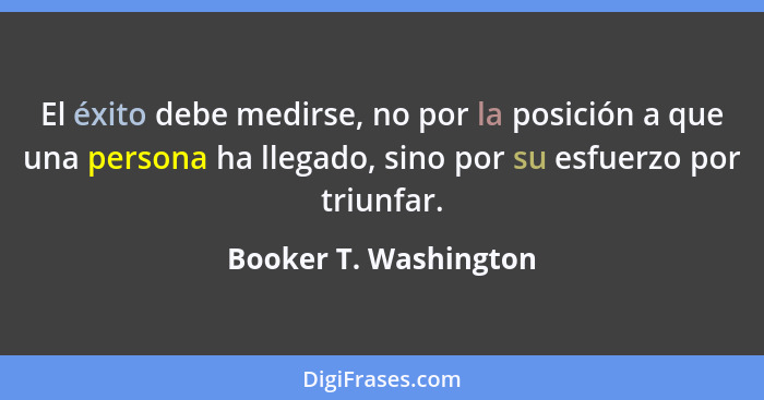 El éxito debe medirse, no por la posición a que una persona ha llegado, sino por su esfuerzo por triunfar.... - Booker T. Washington