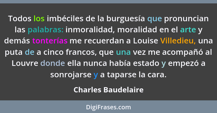 Todos los imbéciles de la burguesía que pronuncian las palabras: inmoralidad, moralidad en el arte y demás tonterías me recuerdan... - Charles Baudelaire