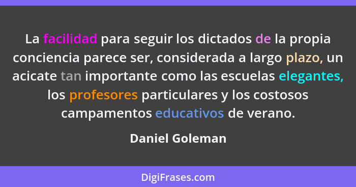 La facilidad para seguir los dictados de la propia conciencia parece ser, considerada a largo plazo, un acicate tan importante como l... - Daniel Goleman