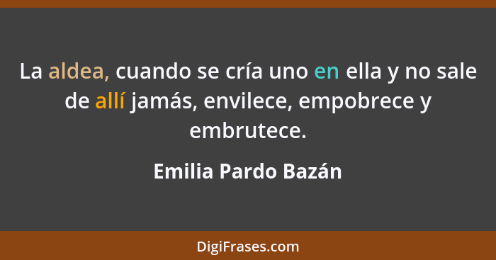 La aldea, cuando se cría uno en ella y no sale de allí jamás, envilece, empobrece y embrutece.... - Emilia Pardo Bazán