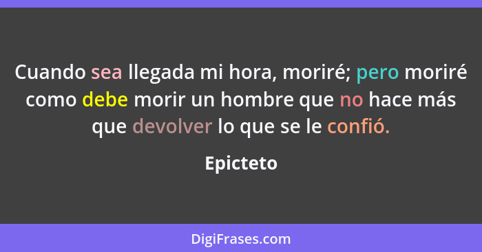 Cuando sea llegada mi hora, moriré; pero moriré como debe morir un hombre que no hace más que devolver lo que se le confió.... - Epicteto