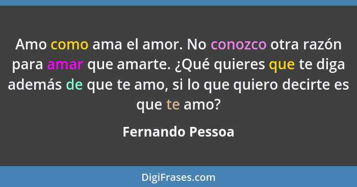 Amo como ama el amor. No conozco otra razón para amar que amarte. ¿Qué quieres que te diga además de que te amo, si lo que quiero de... - Fernando Pessoa