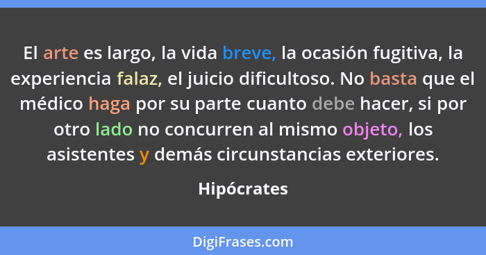 El arte es largo, la vida breve, la ocasión fugitiva, la experiencia falaz, el juicio dificultoso. No basta que el médico haga por su par... - Hipócrates