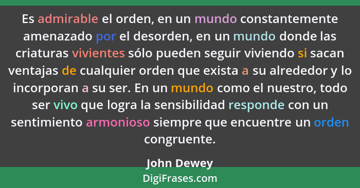 Es admirable el orden, en un mundo constantemente amenazado por el desorden, en un mundo donde las criaturas vivientes sólo pueden seguir... - John Dewey