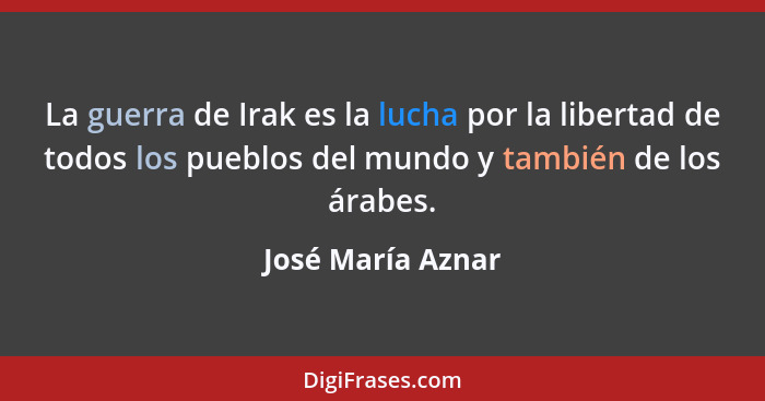 La guerra de Irak es la lucha por la libertad de todos los pueblos del mundo y también de los árabes.... - José María Aznar