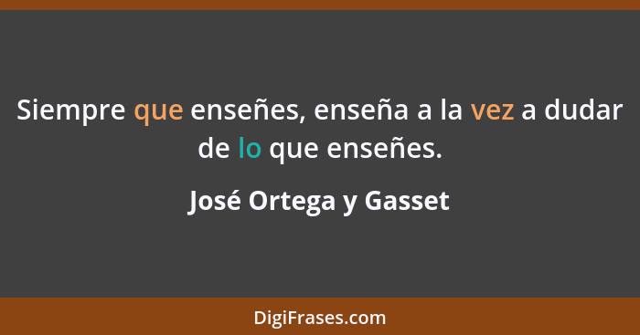 Siempre que enseñes, enseña a la vez a dudar de lo que enseñes.... - José Ortega y Gasset