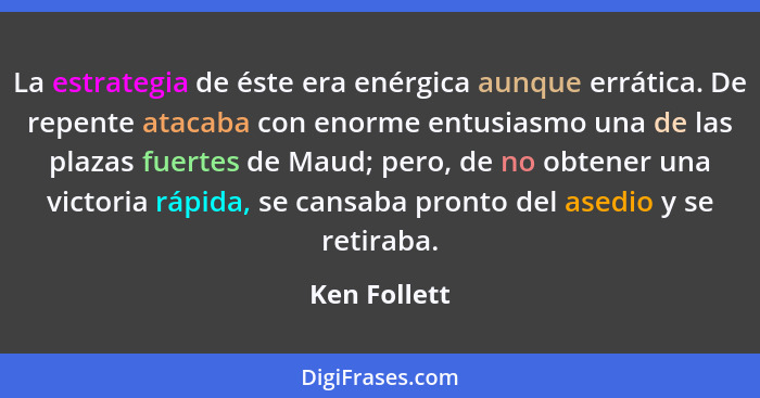 La estrategia de éste era enérgica aunque errática. De repente atacaba con enorme entusiasmo una de las plazas fuertes de Maud; pero, de... - Ken Follett