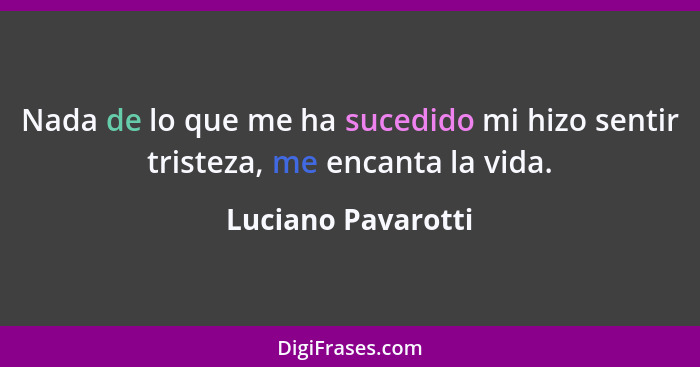 Nada de lo que me ha sucedido mi hizo sentir tristeza, me encanta la vida.... - Luciano Pavarotti