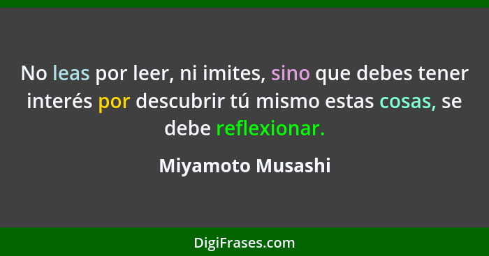 No leas por leer, ni imites, sino que debes tener interés por descubrir tú mismo estas cosas, se debe reflexionar.... - Miyamoto Musashi