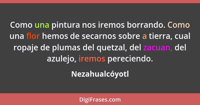 Como una pintura nos iremos borrando. Como una flor hemos de secarnos sobre a tierra, cual ropaje de plumas del quetzal, del zacuan,... - Nezahualcóyotl