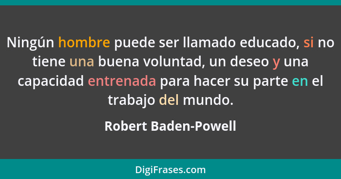 Ningún hombre puede ser llamado educado, si no tiene una buena voluntad, un deseo y una capacidad entrenada para hacer su parte... - Robert Baden-Powell