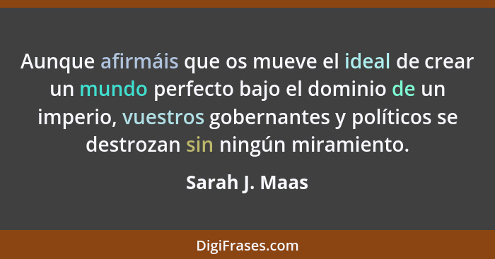 Aunque afirmáis que os mueve el ideal de crear un mundo perfecto bajo el dominio de un imperio, vuestros gobernantes y políticos se de... - Sarah J. Maas