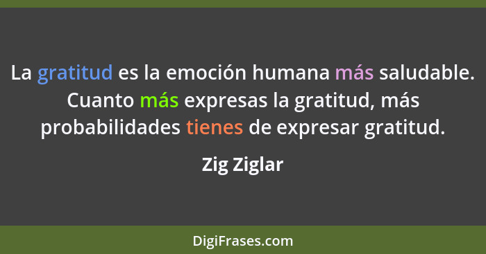 La gratitud es la emoción humana más saludable. Cuanto más expresas la gratitud, más probabilidades tienes de expresar gratitud.... - Zig Ziglar